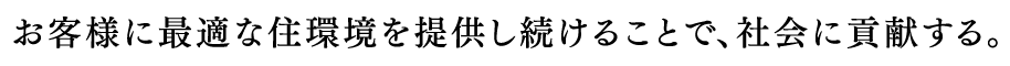 お客様に最適な住環境を提供し続けることで、社会に貢献する。