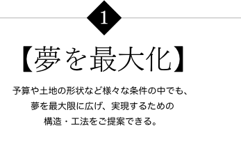 【夢を最大化】 予算や土地の形状など様々な条件の中でも、夢を最大限に広げ、実現するための構造・工法をご提案できる。