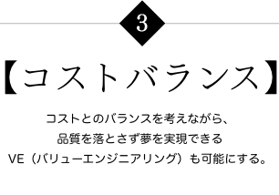 【コストバランス】 コストとのバランスを考えながら、品質を落とさず夢を実現できるVE（バリューエンジニアリング）も可能にする。