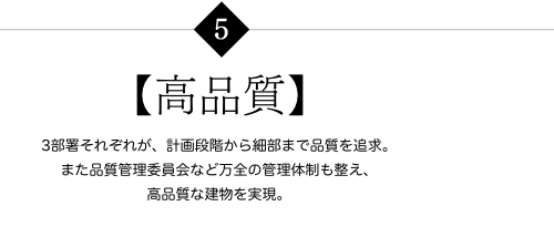 【高品質】 3部署それぞれが、計画段階から細部まで品質を追求。また品質管理委員会など万全の管理体制も整え、高品質な建物を実現。